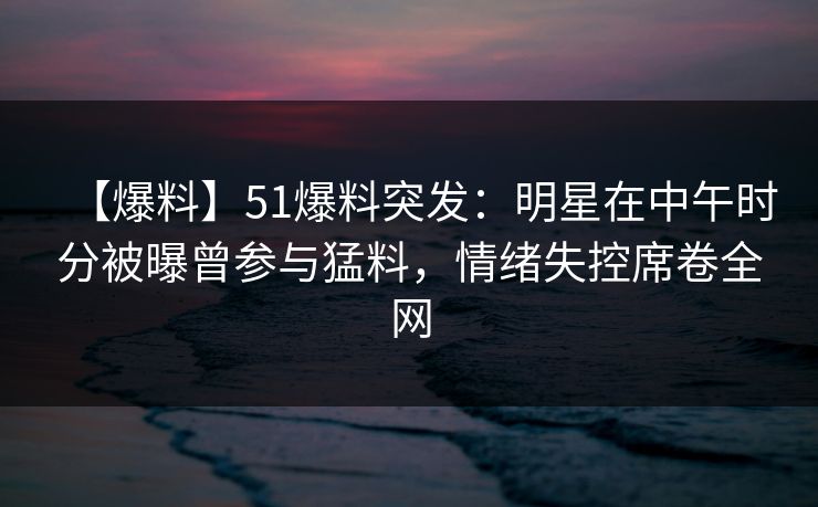 【爆料】51爆料突发：明星在中午时分被曝曾参与猛料，情绪失控席卷全网