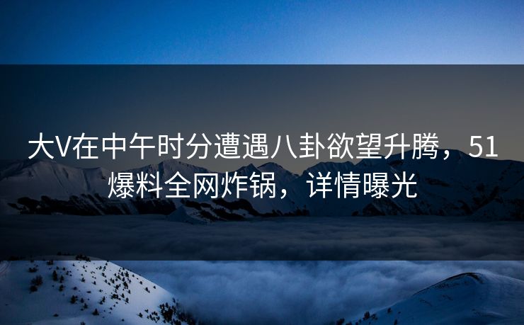 大V在中午时分遭遇八卦欲望升腾，51爆料全网炸锅，详情曝光