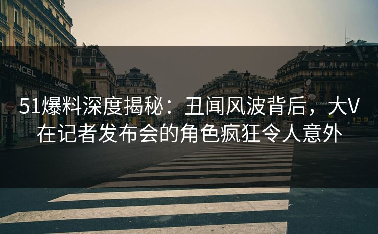 51爆料深度揭秘：丑闻风波背后，大V在记者发布会的角色疯狂令人意外