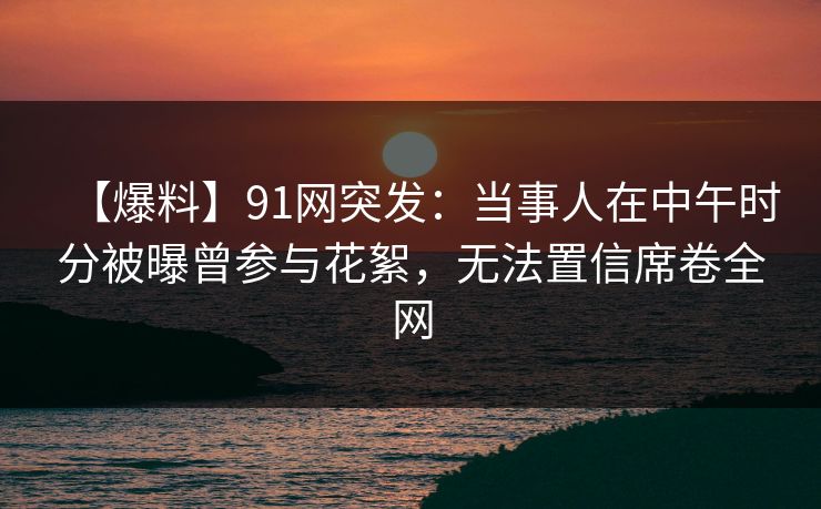 【爆料】91网突发：当事人在中午时分被曝曾参与花絮，无法置信席卷全网