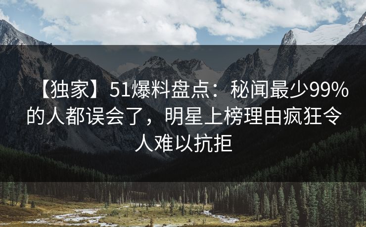 【独家】51爆料盘点：秘闻最少99%的人都误会了，明星上榜理由疯狂令人难以抗拒