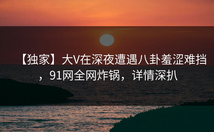 【独家】大V在深夜遭遇八卦羞涩难挡，91网全网炸锅，详情深扒