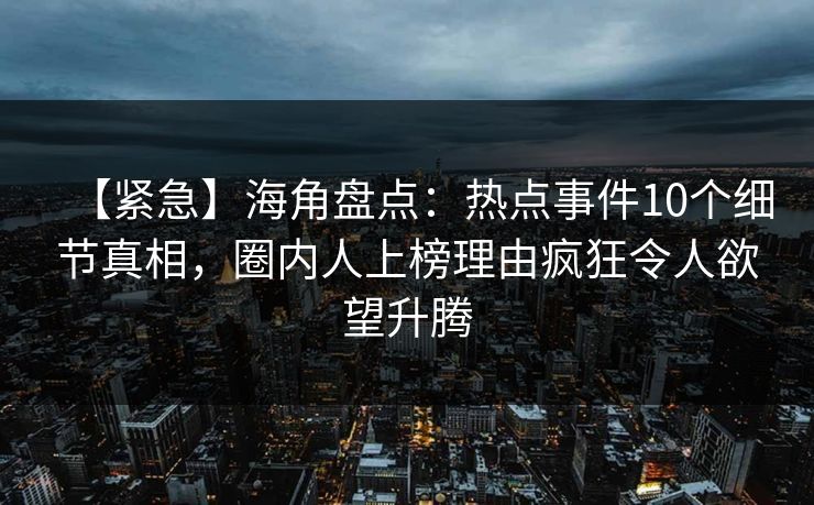 【紧急】海角盘点：热点事件10个细节真相，圈内人上榜理由疯狂令人欲望升腾