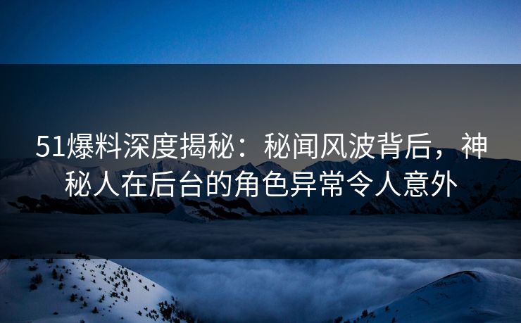 51爆料深度揭秘：秘闻风波背后，神秘人在后台的角色异常令人意外