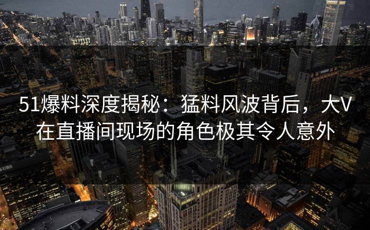 51爆料深度揭秘：猛料风波背后，大V在直播间现场的角色极其令人意外