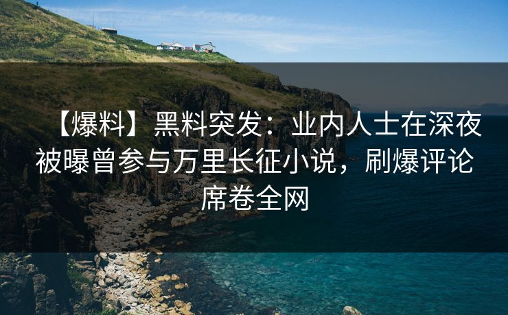 【爆料】黑料突发：业内人士在深夜被曝曾参与万里长征小说，刷爆评论席卷全网