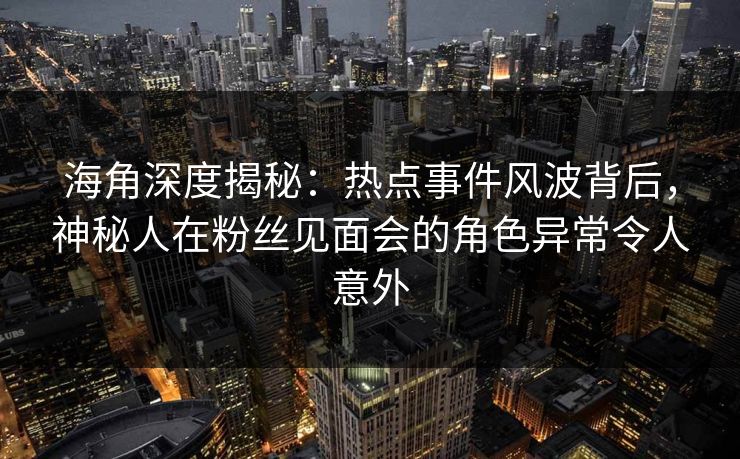 海角深度揭秘：热点事件风波背后，神秘人在粉丝见面会的角色异常令人意外