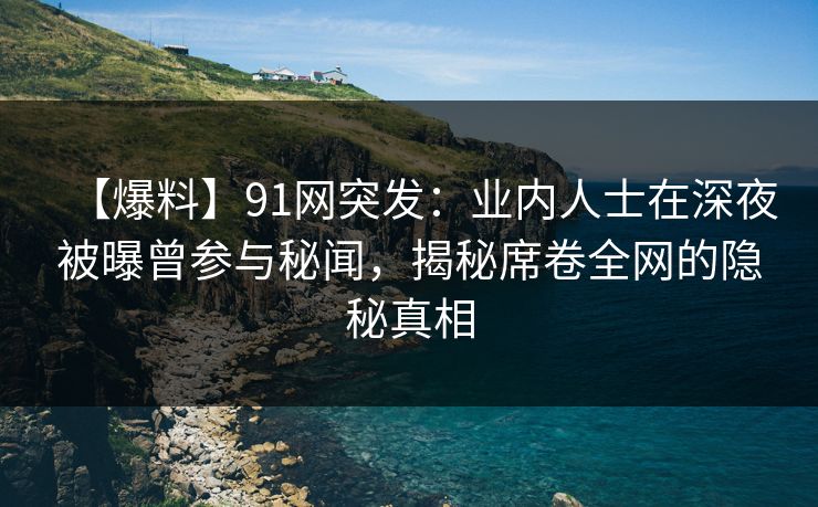 【爆料】91网突发：业内人士在深夜被曝曾参与秘闻，揭秘席卷全网的隐秘真相