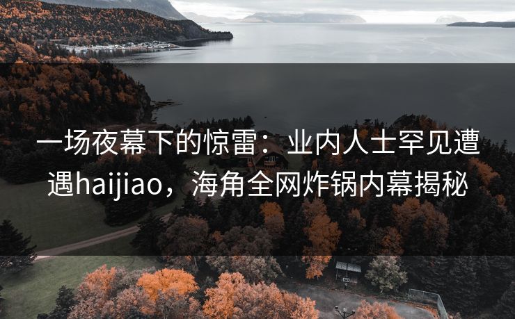 一场夜幕下的惊雷：业内人士罕见遭遇haijiao，海角全网炸锅内幕揭秘