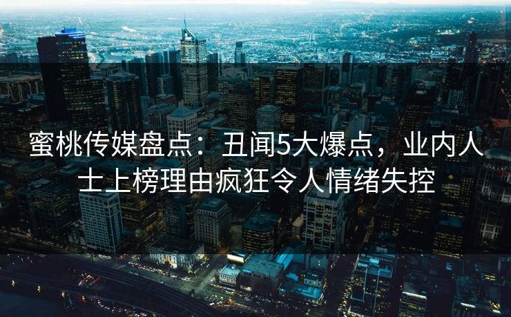 蜜桃传媒盘点：丑闻5大爆点，业内人士上榜理由疯狂令人情绪失控