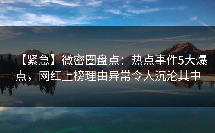 【紧急】微密圈盘点：热点事件5大爆点，网红上榜理由异常令人沉沦其中