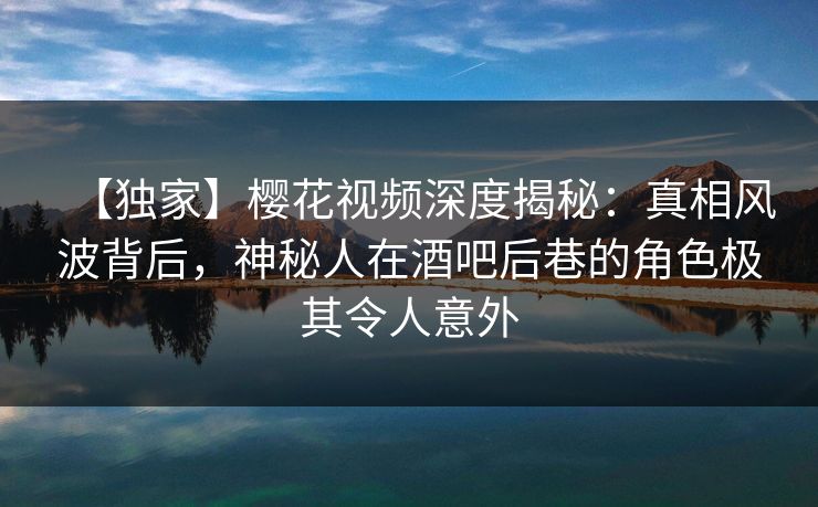 【独家】樱花视频深度揭秘：真相风波背后，神秘人在酒吧后巷的角色极其令人意外