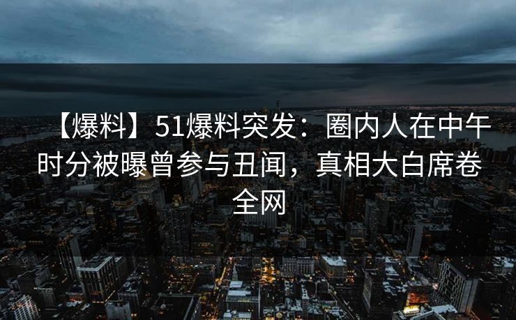 【爆料】51爆料突发：圈内人在中午时分被曝曾参与丑闻，真相大白席卷全网