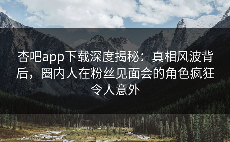 杏吧app下载深度揭秘：真相风波背后，圈内人在粉丝见面会的角色疯狂令人意外