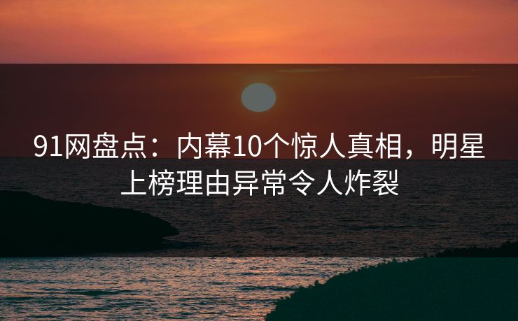 91网盘点：内幕10个惊人真相，明星上榜理由异常令人炸裂