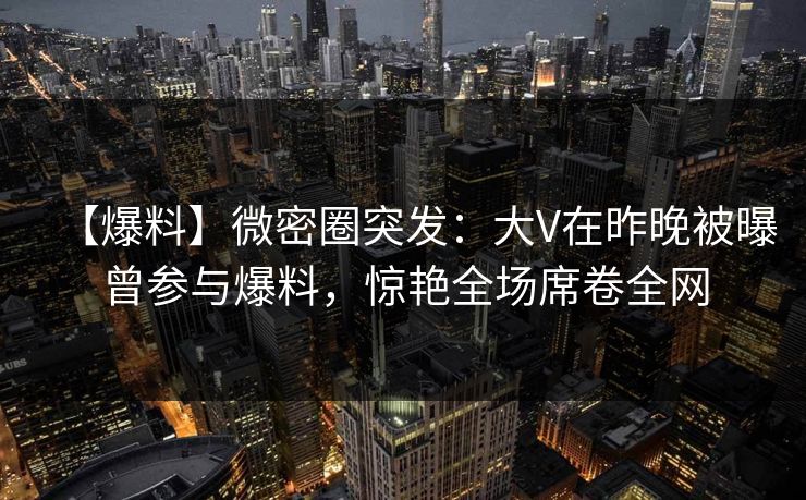 【爆料】微密圈突发：大V在昨晚被曝曾参与爆料，惊艳全场席卷全网