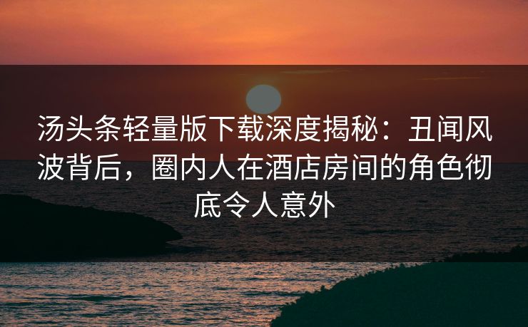 汤头条轻量版下载深度揭秘：丑闻风波背后，圈内人在酒店房间的角色彻底令人意外