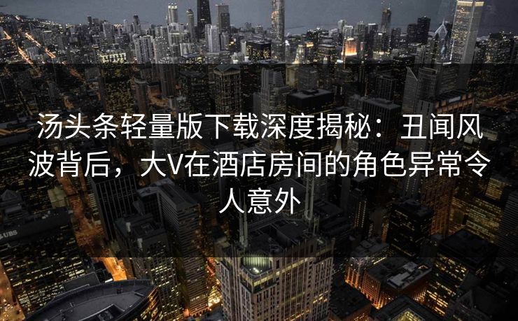 汤头条轻量版下载深度揭秘：丑闻风波背后，大V在酒店房间的角色异常令人意外
