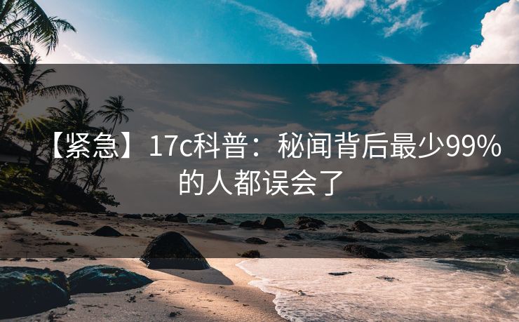 【紧急】17c科普：秘闻背后最少99%的人都误会了