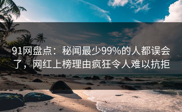 91网盘点：秘闻最少99%的人都误会了，网红上榜理由疯狂令人难以抗拒