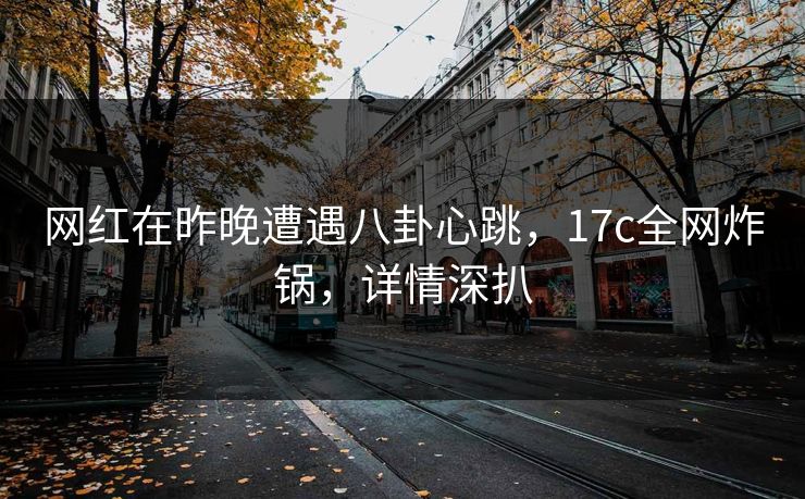 网红在昨晚遭遇八卦心跳，17c全网炸锅，详情深扒