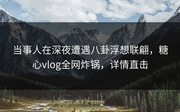 当事人在深夜遭遇八卦浮想联翩，糖心vlog全网炸锅，详情直击