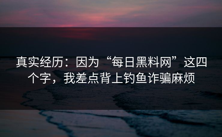 真实经历：因为“每日黑料网”这四个字，我差点背上钓鱼诈骗麻烦