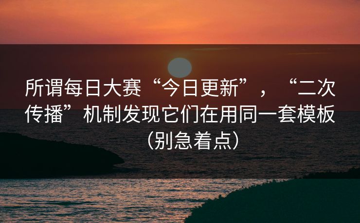 所谓每日大赛“今日更新”,“二次传播”机制发现它们在用同一套模板(别急着点) 所谓每日大赛“今日更新”,“二次传播”机制发现它们在用同一套模板(别急着点)