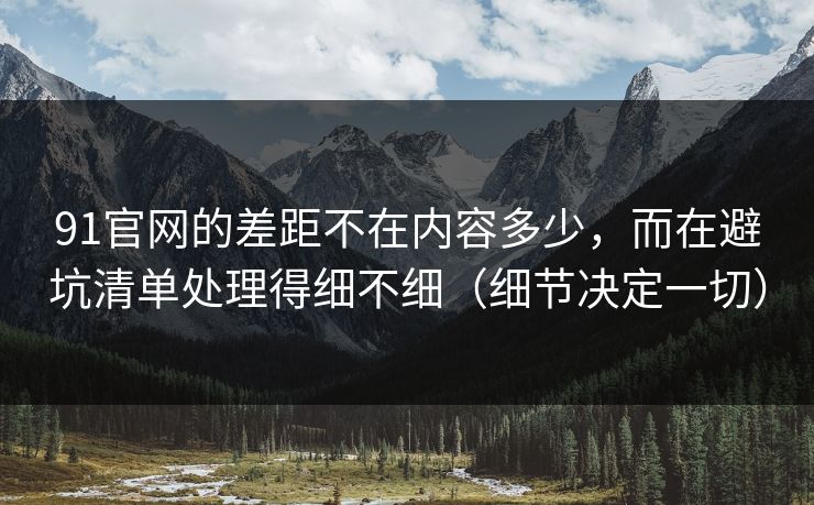 91官网的差距不在内容多少，而在避坑清单处理得细不细（细节决定一切）