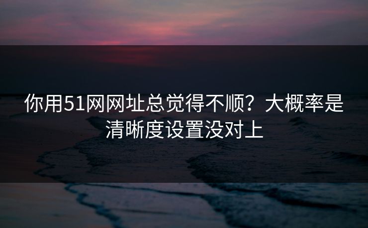 你用51网网址总觉得不顺？大概率是清晰度设置没对上