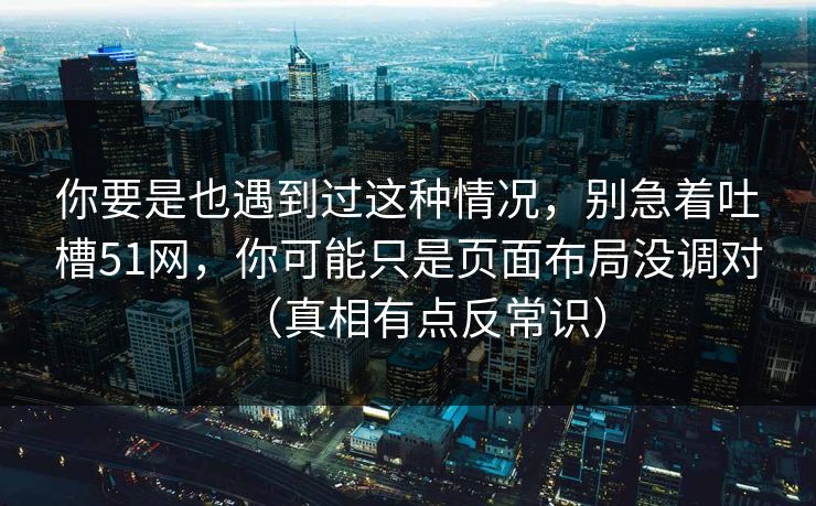 你要是也遇到过这种情况，别急着吐槽51网，你可能只是页面布局没调对（真相有点反常识）