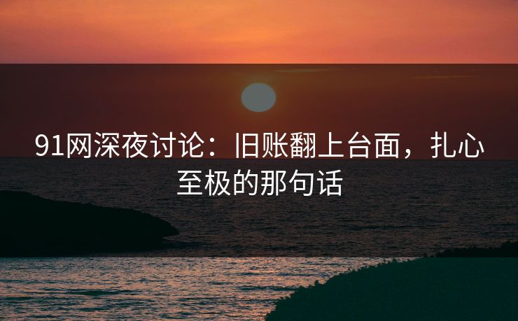 91网深夜讨论：旧账翻上台面，扎心至极的那句话
