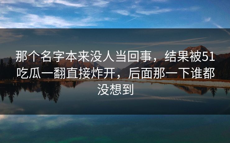 那个名字本来没人当回事，结果被51吃瓜一翻直接炸开，后面那一下谁都没想到